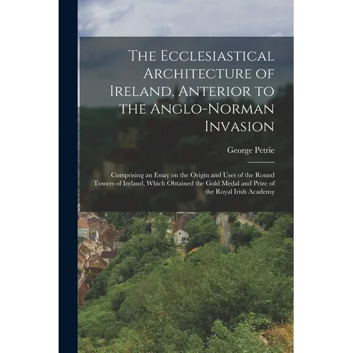 The Ecclesiastical Architecture of Ireland, Anterior to the Anglo-Norman Invasion; Comprising an Essay on the Origin and Uses of the Round Towers of I