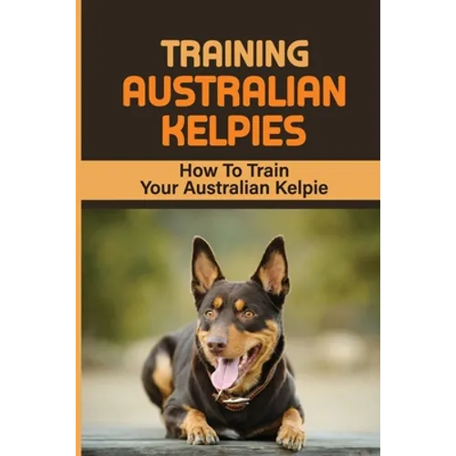 Training Australian Kelpies: How To Train Your Australian Kelpie: Kelpie Training Book