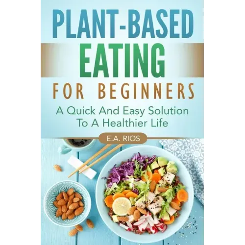 Plant-Based Eating For Beginners: A Quick And Easy Solution To A Healthier Life