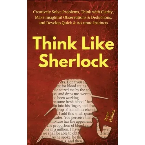 Think Like Sherlock: Creatively Solve Problems, Think with Clarity, Make Insightful Observations & Deductions, and Develop Quick & Accurate Instincts
