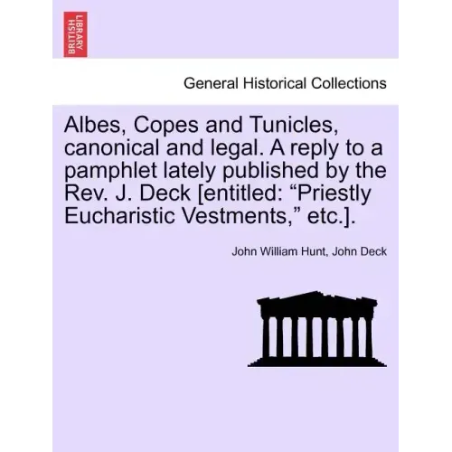 Albes, Copes and Tunicles, Canonical and Legal. a Reply to a Pamphlet Lately Published by the Rev. J. Deck [entitled: Priestly Eucharistic Vestments,