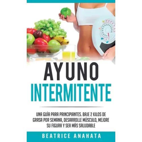 Ayuno Intermitente: Una Guía Para Principiantes Baje 2 Kilos De Grasa Por Semana Desarrolle Musculo Mejore Su Figura Y Sea Mas Saludable