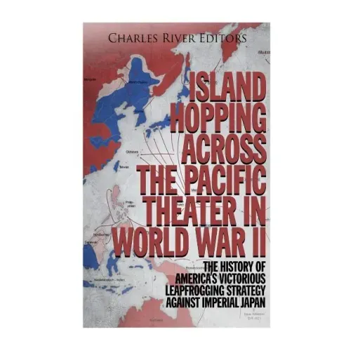 Island Hopping across the Pacific Theater in World War II: The History of America's Victorious Leapfrogging Strategy against Imperial Japan