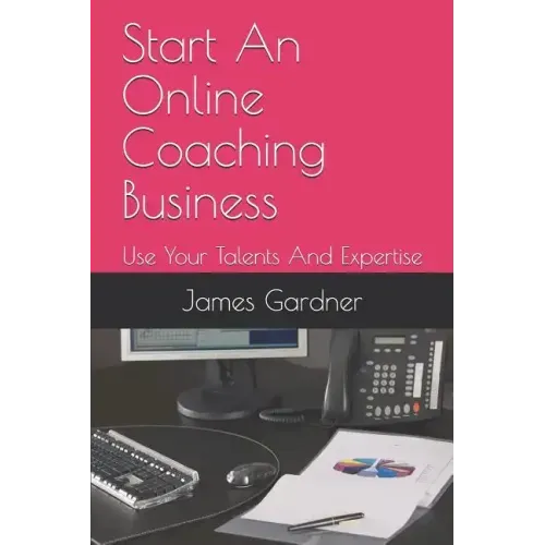 Start An Online Coaching Business: Use Your Talents And Expertise