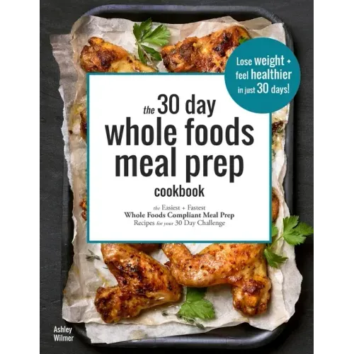 The 30 Day Whole Foods Meal Prep Cookbook: The Easiest and Fastest Whole Foods Compliant Meal Prep Recipes For Your 30 Day Challenge