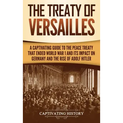 The Treaty of Versailles: A Captivating Guide to the Peace Treaty That Ended World War 1 and Its Impact on Germany and the Rise of Adolf Hitler
