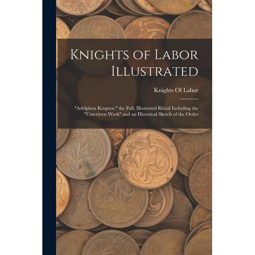 Knights of Labor Illustrated: "Adelphon Kruptos." the Full, Illustrated Ritual Including the "Unwritten Work" and an Historical Sketch of the Order