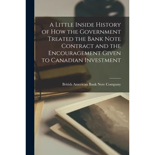 A Little Inside History of How the Government Treated the Bank Note Contract and the Encouragement Given to Canadian Investment [microform]