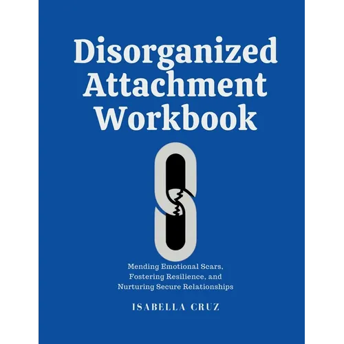 Disorganized Attachment Workbook: Mending Emotional Scars, Fostering Resilience, and Nurturing Secure Relationships