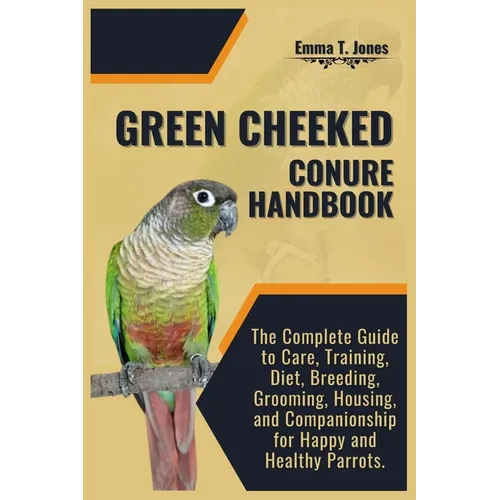 Green Cheeked Conure Handbook: The Complete Guide to Care, Training, Diet, Breeding, Grooming, Housing, and Companionship for Happy and Healthy Parrot