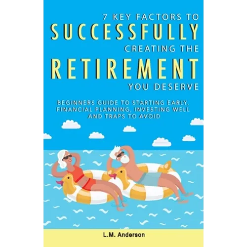 7 Key Factors To Successfully Creating The Retirement You Deserve: Beginners Guide To Starting Early, Financial Planning, Investing Well, and Traps To
