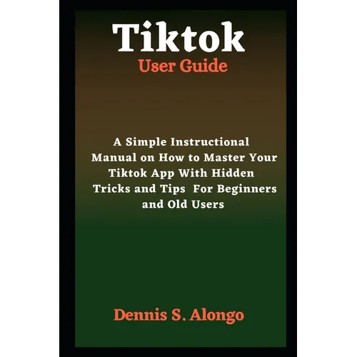 Tiktok User Guide: A Simple Instructional Manual On How To Master Your TikTok App With Hidden Tricks And Tips For Beginners And Old Users