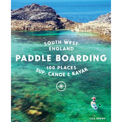Paddle Boarding South West England: 100 Places to Sup, Canoe & Kayak in Cornwall, Devon, Dorset, Somerset, Wiltshire and Bristol