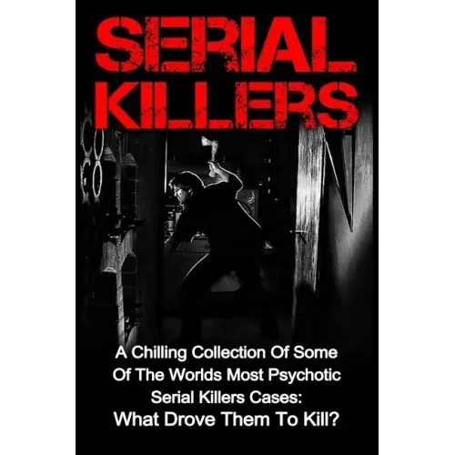 Serial Killers: A Chilling Collection Of Some Of The Worlds Most Psychotic Serial Killers Cases: What Drove Them To Kill?