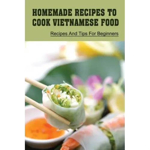 Homemade Recipes To Cook Vietnamese Food: Recipes And Tips For Beginners: Recipes For Vietnamese Food