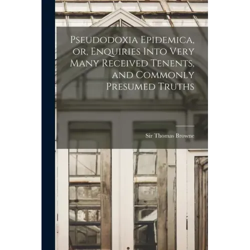 Pseudodoxia Epidemica, or, Enquiries Into Very Many Received Tenents, and Commonly Presumed Truths