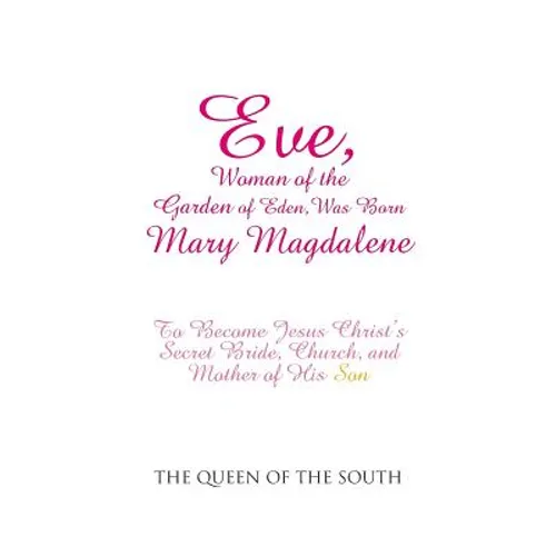 Eve, Woman of the Garden of Eden, Was Born Mary Magdalene: To Become Jesus Christ's Secret Bride, Church, and Mother of His Son
