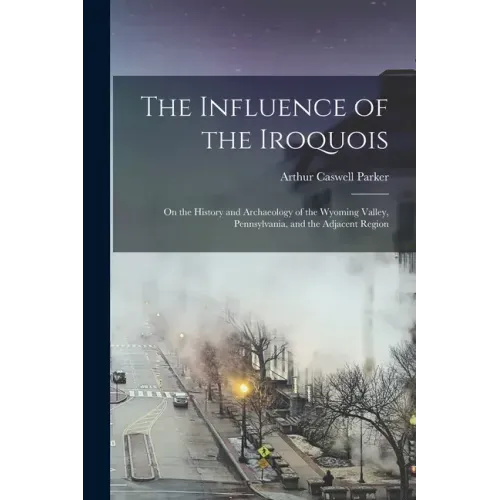 The Influence of the Iroquois: on the History and Archaeology of the Wyoming Valley, Pennsylvania, and the Adjacent Region