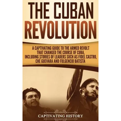 The Cuban Revolution: A Captivating Guide to the Armed Revolt That Changed the Course of Cuba, Including Stories of Leaders Such as Fidel Ca