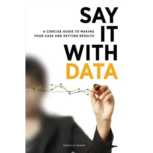 Say It with Data: A Concise Guide to Making Your Case and Getting Results