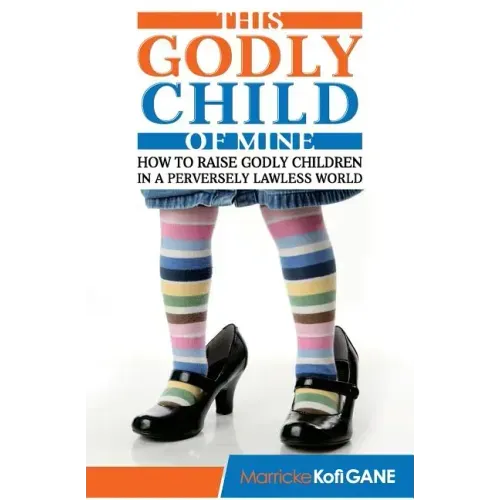 This Godly Child Of Mine: How To Raise A Godly Child In An Increasingly Perverse And Lawless World
