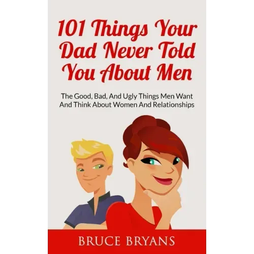 101 Things Your Dad Never Told You About Men: The Good, Bad, And Ugly Things Men Want And Think About Women And Relationships