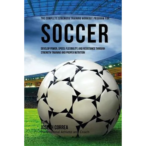 The Complete Strength Training Workout Program for Soccer: Develop power, speed, flexibility, and resistance through strength training and proper nutr