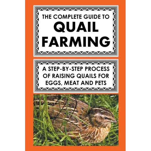 The Complete Guide To Quail Farming: A Step-By-Step Process Of Raising Quails For Eggs, Meat, And Pets