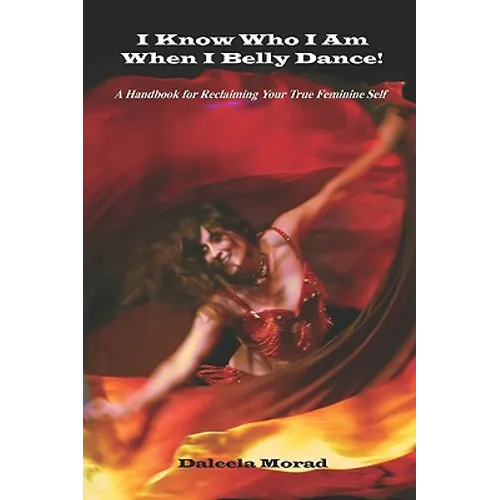 I KNOW WHO I AM WHEN I BELLY DANCE! A Handbook for Reclaiming Your True Feminine Self
