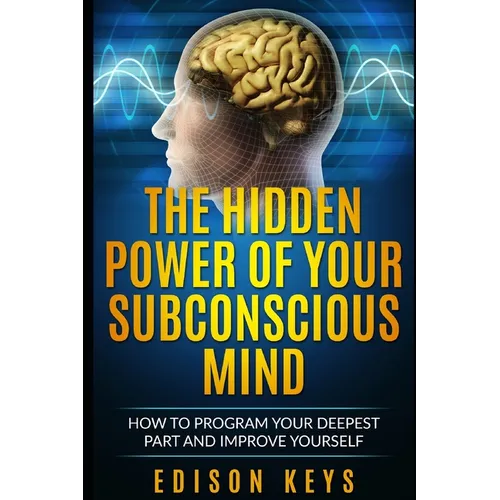 The Hidden Power of Your Subconscious Mind: How to program your deepest part and improve yourself