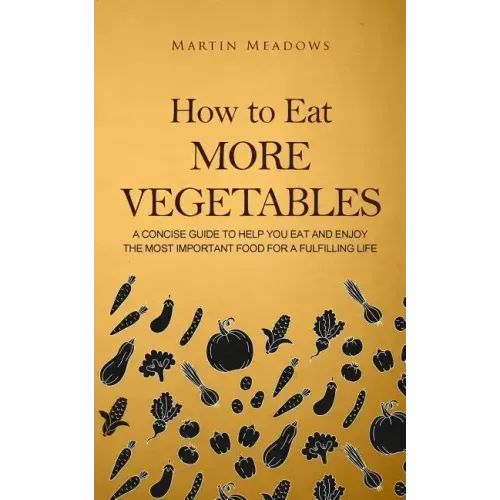How to Eat More Vegetables: A Concise Guide to Help You Eat and Enjoy the Most Important Food for a Fulfilling Life
