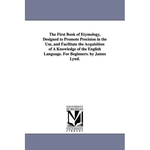 The First Book of Etymology, Designed to Promote Precision in the Use, and Facilitate the Acquisition of A Knowledge of the English Language. For Begi