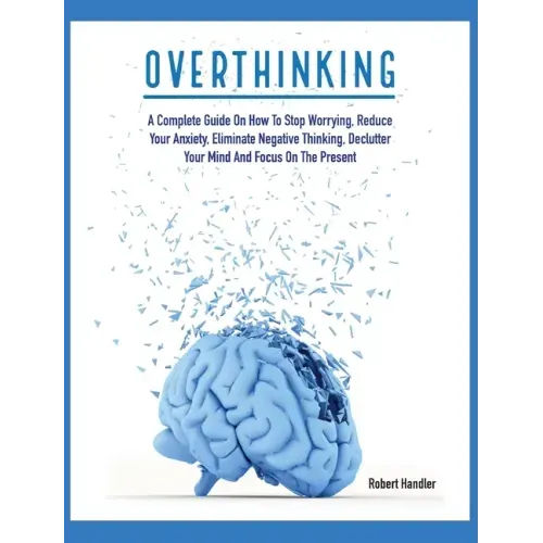 Overthinking: A Complete Guide on How to Stop Worrying, Reduce Your Anxiety, Eliminate Negative Thinking, Declutter Your Mind and Focus on the Present