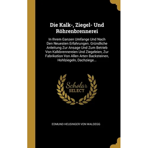 Die Kalk-, Ziegel- Und Röhrenbrennerei: In Ihrem Ganzen Umfange Und Nach Den Neuesten Erfahrungen. Gründliche Anleitung Zur Ansage Und Zum Betrieb Von