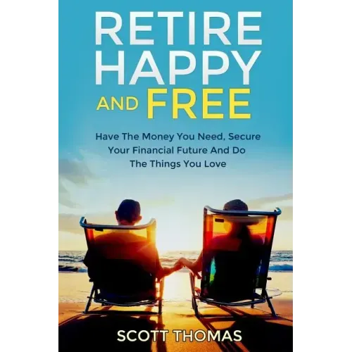Retire Happy And Free: Have The Money You Need, Secure Your Financial Future And Do The Things You Love