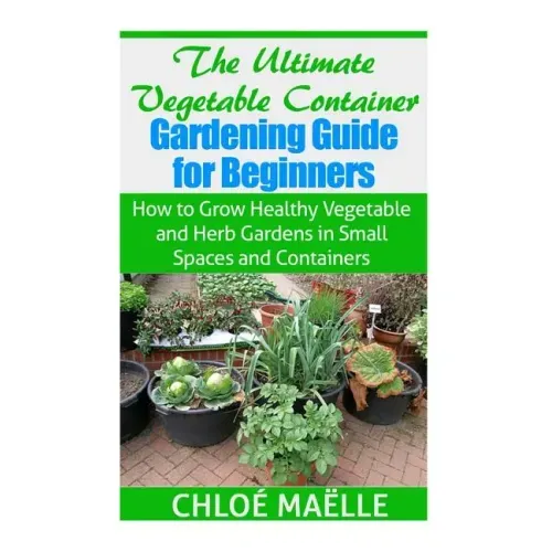 The Ultimate Vegetable Container Gardening Guide for Beginners: How to Grow Healthy Vegetables and Herb Gardens in Small Spaces and Containers