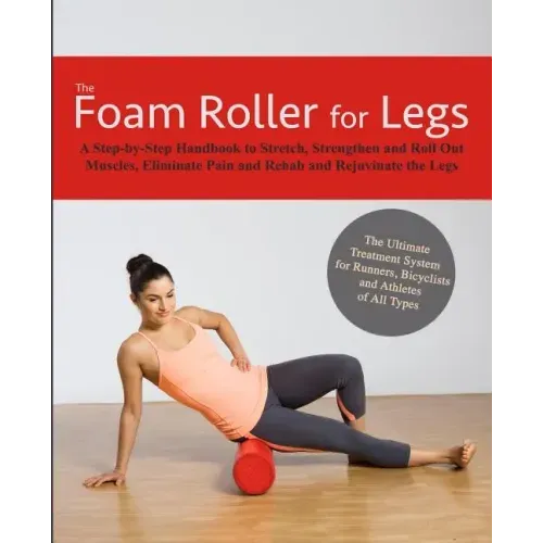 The Foam Roller for Legs: A Step-By-Step Handbook to Stretch, Strengthen and Roll Out Muscles, Eliminate Pain and Rehab and Rejuvenate Your Legs