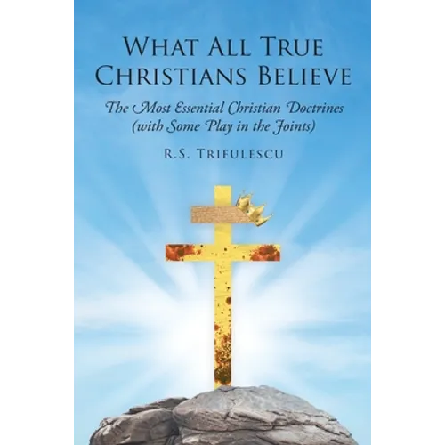 What All True Christians Believe: The Most Essential Christian Doctrines (with Some Play in the Joints)