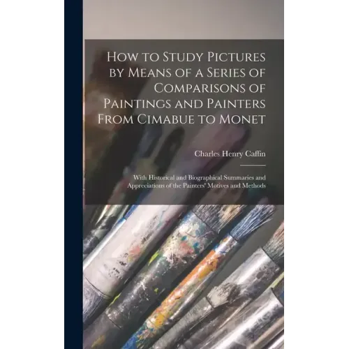 How to Study Pictures by Means of a Series of Comparisons of Paintings and Painters From Cimabue to Monet: With Historical and Biographical Summaries