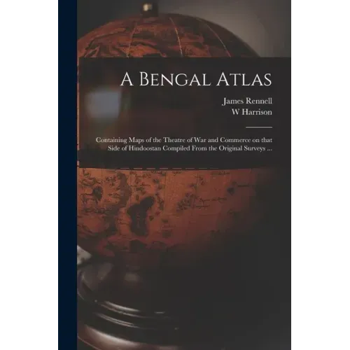 A Bengal Atlas: Containing Maps of the Theatre of War and Commerce on That Side of Hindoostan Compiled From the Original Surveys ...