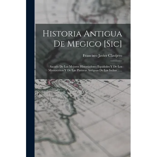 Historia Antigua De Megico [sic]: Sacada De Los Mejores Historiadores Españoles Y De Los Manuscritos Y De Las Pinturas Antiguas De Los Indios ......