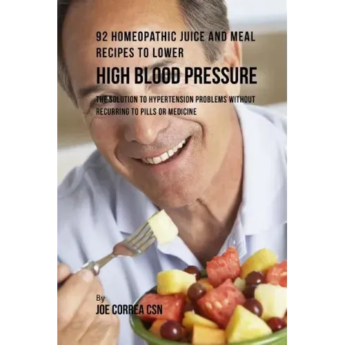 92 Homeopathic Juice and Meal Recipes to Lower High Blood Pressure: The Solution to Hypertension Problems without Recurring to Pills or Medicine