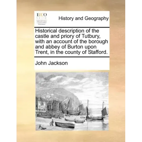 Historical Description of the Castle and Priory of Tutbury, with an Account of the Borough and Abbey of Burton Upon Trent, in the County of Stafford.
