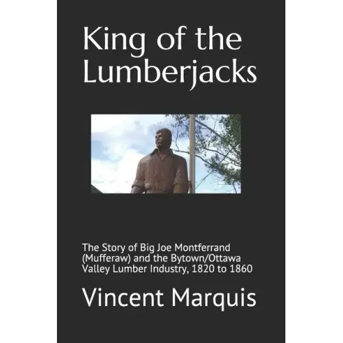 King of the Lumberjacks: The Story of Big Joe Montferrand (Mufferaw) and the Bytown/Ottawa Valley Lumber Industry, 1820 to 1860