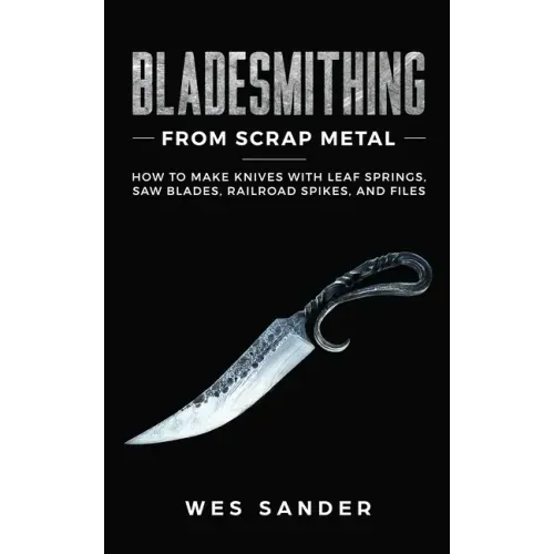 Bladesmithing From Scrap Metal: How to Make Knives With Leaf Springs, Saw Blades, Railroad Spikes, and Files