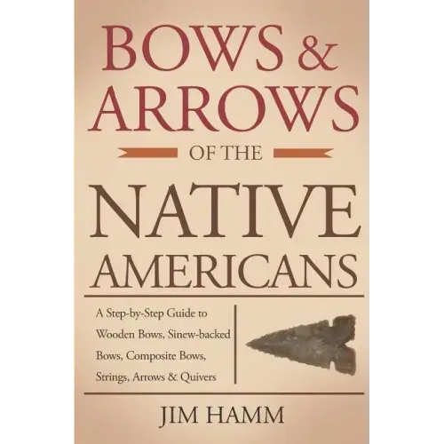 Bows and Arrows of the Native Americans: A Complete Step-by-Step Guide to Wooden Bows, Sinew-backed Bows, Composite Bows, Strings, Arrows, and Quivers