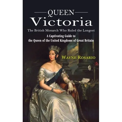 Queen Victoria: The British Monarch Who Ruled the Longest (A Captivating Guide to the Queen of the United Kingdoms of Great Britain)