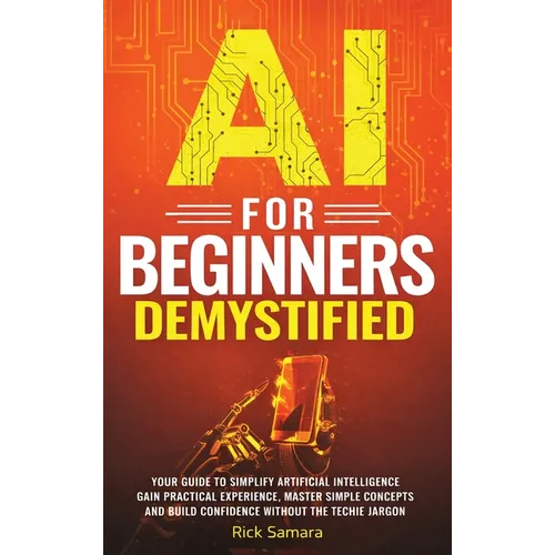 AI for Beginners Demystified: Your Guide to Simplify Artificial Intelligence Gain Practical Experience, Master Simple Concepts and Build Confidence Wi