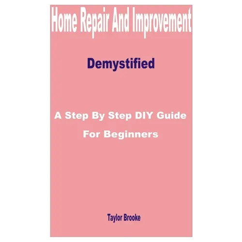 Home Repair and Improvement Demystified: A Step by Step DIY Guide for Beginners