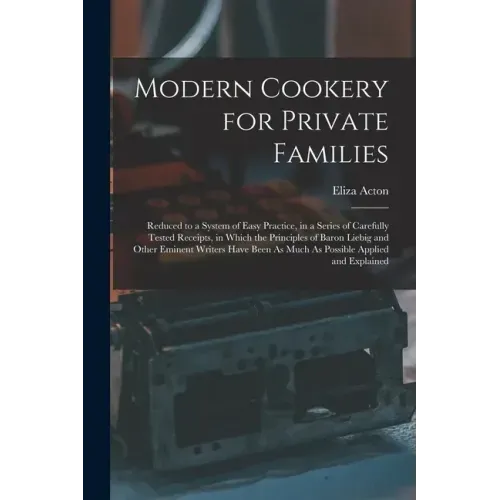Modern Cookery for Private Families: Reduced to a System of Easy Practice, in a Series of Carefully Tested Receipts, in Which the Principles of Baron